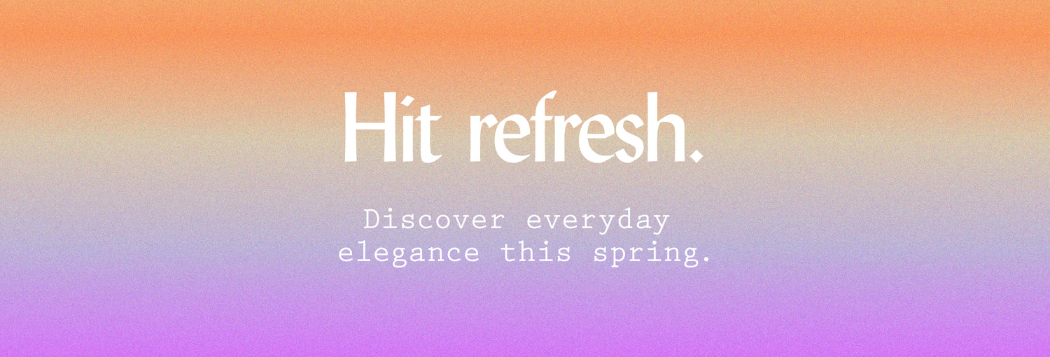 Hit refresh. Discover everyday elegance this spring.